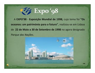 A EXPO'98 - Exposição Mundial de 1998, cujo tema foi "Os
oceanos: um património para o futuro", realizou-se em Lisboa
de 22 de Maio a 30 de Setembro de 1998 no agora designado
Parque das Nações.




                                                          5ºB
 