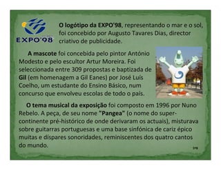 O logótipo da EXPO'98, representando o mar e o sol,
              foi concebido por Augusto Tavares Dias, director
              criativo de publicidade.
    A mascote foi concebida pelo pintor António
Modesto e pelo escultor Artur Moreira. Foi
seleccionada entre 309 propostas e baptizada de
Gil (em homenagem a Gil Eanes) por José Luís
Coelho, um estudante do Ensino Básico, num
concurso que envolveu escolas de todo o país.
  O tema musical da exposição foi composto em 1996 por Nuno
Rebelo. A peça, de seu nome "Pangea" (o nome do super-
continente pré-histórico de onde derivaram os actuais), misturava
sobre guitarras portuguesas e uma base sinfónica de cariz épico
muitas e díspares sonoridades, reminiscentes dos quatro cantos
do mundo.                                                       5ºB
 