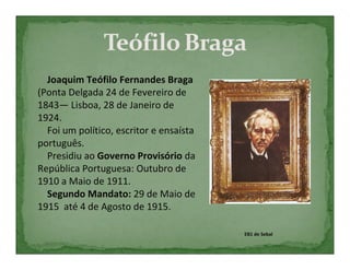 Joaquim Teófilo Fernandes Braga
(Ponta Delgada 24 de Fevereiro de
1843— Lisboa, 28 de Janeiro de
1924.
  Foi um político, escritor e ensaísta
português.
  Presidiu ao Governo Provisório da
República Portuguesa: Outubro de
1910 a Maio de 1911.
  Segundo Mandato: 29 de Maio de
1915 até 4 de Agosto de 1915.

                                         EB1 de Sebal
 
