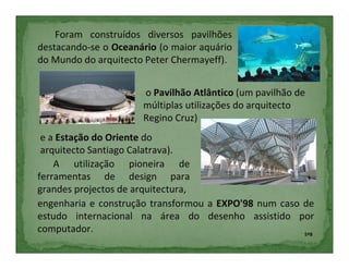 Foram construídos diversos pavilhões
destacando-se o Oceanário (o maior aquário
do Mundo do arquitecto Peter Chermayeff).


                      o Pavilhão Atlântico (um pavilhão de
                      múltiplas utilizações do arquitecto
                      Regino Cruz)
 e a Estação do Oriente do
 arquitecto Santiago Calatrava).
    A utilização pioneira de
ferramentas de design para
grandes projectos de arquitectura,
engenharia e construção transformou a EXPO'98 num caso de
estudo internacional na área do desenho assistido por
computador.                                            5ºB
 