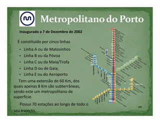 Inaugurado a 7 de Dezembro de 2002

  É constituído por cinco linhas
   • Linha A ou de Matosinhos
   • Linha B ou da Póvoa
   • Linha C ou da Maia/Trofa
   • Linha D ou de Gaia;
   • Linha E ou do Aeroporto
  Tem uma extensão de 60 Km, dos
quais apenas 8 Km são subterrâneas,
sendo este um metropolitano de
superfície.
   Possui 70 estações ao longo de todo o
                                           5ºF
seu trajecto.
 