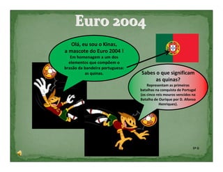 Euro 2004
   Olá, eu sou o Kinas,
a mascote do Euro 2004 !
   Em homenagem a um dos
  elementos que compõem o
brasão da bandeira portuguesa:
          as quinas.             Sabes o que significam
                                       as quinas?
                                     Representam as primeiras
                                 batalhas na conquista de Portugal
                                 (os cinco reis mouros vencidos na
                                 Batalha de Ourique por D. Afonso
                                             Henriques).




                                                                5º G
 