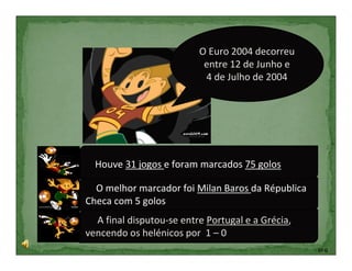 O Euro 2004 decorreu
                                entre 12 de Junho e
                                4 de Julho de 2004




H
     Houve 31 jogos e foram marcados 75 golos. 31 jogos
e foram marcados 75foi Milan Baros da Républica Checa com 5
O melhor marcador golos
goO melhor marcador foi Milan Baros da Républica
Checa com 5 golos
os
  A final disputou-se entre Portugal e a Grécia,
vencendo os helénicos por 1 – 0
                                                              5º G
 