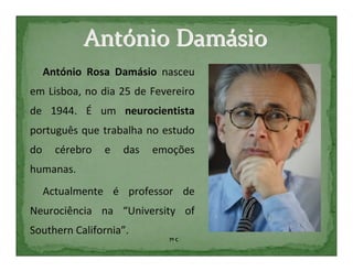 António Damásio
     António Rosa Damásio nasceu
em Lisboa, no dia 25 de Fevereiro
de 1944. É um neurocientista
português que trabalha no estudo
do     cérebro   e   das   emoções
humanas.
     Actualmente é professor de
Neurociência na “University of
Southern California”.
                             7º C
 