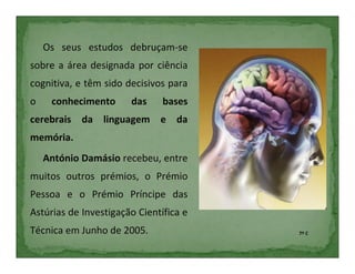 Os seus estudos debruçam-se
sobre a área designada por ciência
cognitiva, e têm sido decisivos para
o    conhecimento      das     bases
cerebrais da linguagem e da
memória.
    António Damásio recebeu, entre
muitos outros prémios, o Prémio
Pessoa e o Prémio Príncipe das
Astúrias de Investigação Científica e
Técnica em Junho de 2005.               7º C
 