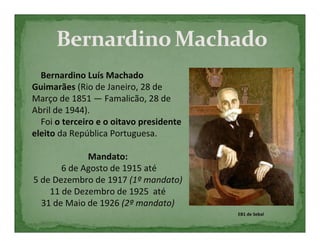 Bernardino Luís Machado
Guimarães (Rio de Janeiro, 28 de
Março de 1851 — Famalicão, 28 de
Abril de 1944).
  Foi o terceiro e o oitavo presidente
eleito da República Portuguesa.

             Mandato:
       6 de Agosto de 1915 até
5 de Dezembro de 1917 (1º mandato)
    11 de Dezembro de 1925 até
  31 de Maio de 1926 (2º mandato)
                                         EB1 de Sebal
 