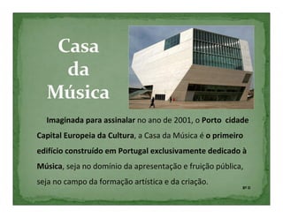 Imaginada para assinalar no ano de 2001, o Porto cidade
Capital Europeia da Cultura, a Casa da Música é o primeiro
edifício construído em Portugal exclusivamente dedicado à
Música, seja no domínio da apresentação e fruição pública,
seja no campo da formação artística e da criação.
                                                         8º D
 