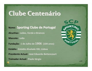 Clube Centenário

Nome:   Sporting Clube de Portugal
Alcunhas: Leões, Verde e Brancos

Mascote: Leão

Fundação: 1 de Julho de 1906 (104 anos)

Estádio: Estádio Alvalade XXI, Lisboa
Presidente Actual: José Eduardo Bettencourt
Treinador Actual: Paulo Sérgio
                                              5º D
 