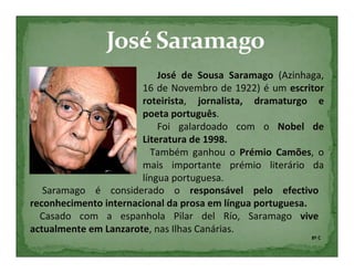 José de Sousa Saramago (Azinhaga,
                       16 de Novembro de 1922) é um escritor
                       roteirista, jornalista, dramaturgo e
                       poeta português.
                           Foi galardoado com o Nobel de
                       Literatura de 1998.
                         Também ganhou o Prémio Camões, o
                       mais importante prémio literário da
                       língua portuguesa.
   Saramago é considerado o responsável pelo efectivo
reconhecimento internacional da prosa em língua portuguesa.
  Casado com a espanhola Pilar del Río, Saramago vive
actualmente em Lanzarote, nas Ilhas Canárias.
                                                         8º C
 