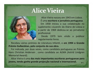 Alice Vieira nasceu em 1943 em Lisboa.
                              É uma escritora e jornalista portuguesa.
                              Em 1958 iniciou a sua colaboração no
                           suplemento «Juvenil» do Diário de Lisboa e
                           a partir de 1969 dedicou-se ao jornalismo
                           profissional.
                               Desde 1979 tem vindo a publicar
                           regularmente livros.
  Recebeu vários prémios de Literatura Infantil, e em 1994 o Grande
Prémio Gulbenkian, pelo conjunto da sua obra.
  Foi indicada, por duas vezes, como candidata portuguesa ao Prémio
Hans Christian Andersen , como candidata ao ALMA (Astrid Lindgren
Memorial Award).
  Alice Vieira é uma das mais importantes escritoras portuguesas para
jovens, tendo ganho grande projecção nacional e internacional.      8º C
 