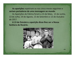 As aparições repetiram-se nos cinco meses seguintes e
seriam portadoras de uma mensagem ao mundo.
   As Aparições de Fátima foram a 13 de Maio, 13 de Junho,
13 de Julho, 19 de Agosto, 13 de Setembro e 13 de Outubro
de 1917.
   A 13 de Outubro a aparição disse-lhes ser a Nossa
Senhora do Rosário.




                                                        6ºA
 
