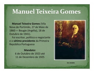 Manuel Teixeira Gomes (Vila
Nova de Portimão, 27 de Maio de
1860 — Bougie (Argélia), 18 de
Outubro de 1941).
  Foi escritor, político e negociante
e o sétimo presidente da Primeira
República Portuguesa

            Mandato:
     6 de Outubro de 1923 até
     11 de Dezembro de 1925
                                        EB1 ANOBRA
 