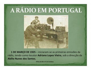 1 DE MARÇO DE 1925 – iniciaram-se as primeiras emissões da
rádio, tendo como locutor Adriano Lopes Vieira, sob a direcção da
Abílio Nunes dos Santos.
                        4ºAno da EB1 nº1 de Condeixa
 