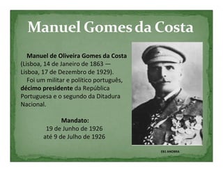 Manuel de Oliveira Gomes da Costa
(Lisboa, 14 de Janeiro de 1863 —
Lisboa, 17 de Dezembro de 1929).
   Foi um militar e político português,
décimo presidente da República
Portuguesa e o segundo da Ditadura
Nacional.

               Mandato:
         19 de Junho de 1926
        até 9 de Julho de 1926

                                          EB1 ANOBRA
 