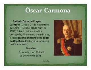 António Óscar de Fragoso
Carmona (Lisboa, 24 de Novembro
de 1869 — Lisboa, 18 de Abril de
1951) foi um político e militar
português, filho e neto de militares,
e foi o décimo primeiro Presidente
da República Portuguesa (primeiro
do Estado Novo).
               Mandato:
         9 de Julho de 1926 até
         18 de Abril de 1951
                              EB1 da Ega
 