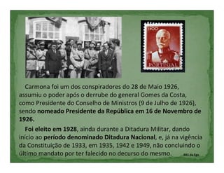 Carmona foi um dos conspiradores do 28 de Maio 1926,
assumiu o poder após o derrube do general Gomes da Costa,
como Presidente do Conselho de Ministros (9 de Julho de 1926),
sendo nomeado Presidente da República em 16 de Novembro de
1926.
   Foi eleito em 1928, ainda durante a Ditadura Militar, dando
início ao período denominado Ditadura Nacional, e, já na vigência
da Constituição de 1933, em 1935, 1942 e 1949, não concluindo o
último mandato por ter falecido no decurso do mesmo.        EB1 da Ega
 