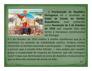 A Proclamação da República
                                Portuguesa foi o resultado do
                                Golpe de Estado do Partido
                                Republicano, mais conhecido
                                como Revolução de 5 de Outubro
                                de 1910 que naquela data pôs
                                termo à monarquia constitucional
                                em Portugal.
A 5 de Outubro de 1910 estalou a revolta republicana que já se
avizinhava no contexto da instabilidade política. Embora muitos
envolvidos se tenham esquivado à participação — chegando mesmo
a parecer que a revolta tinha falhado — esta acabou por suceder
graças à incapacidade de resposta do Governo, que não conseguiu
reunir tropas que dominassem os cerca de duzentos revolucionários
que na Rotunda resistiam de armas na mão.
                                                             6º A
 