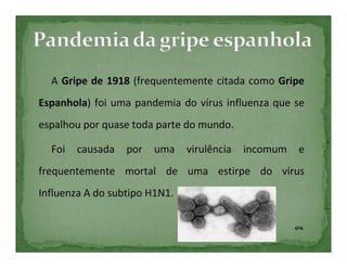A Gripe de 1918 (frequentemente citada como Gripe
Espanhola) foi uma pandemia do vírus influenza que se
espalhou por quase toda parte do mundo.

  Foi   causada   por   uma    virulência   incomum    e
frequentemente mortal de uma estirpe do vírus
Influenza A do subtipo H1N1.

                                                      6ºA
 
