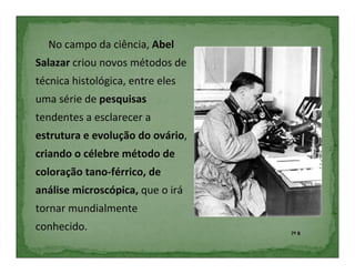 No campo da ciência, Abel
Salazar criou novos métodos de
técnica histológica, entre eles
uma série de pesquisas
tendentes a esclarecer a
estrutura e evolução do ovário,
criando o célebre método de
coloração tano-férrico, de
análise microscópica, que o irá
tornar mundialmente
conhecido.                        7º B
 