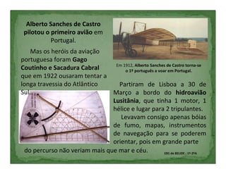 Alberto Sanches de Castro
 pilotou o primeiro avião em
           Portugal.
    Mas os heróis da aviação
portuguesa foram Gago
                                 Em 1912, Alberto Sanches de Castro torna-se
Coutinho e Sacadura Cabral           o 1º português a voar em Portugal.
que em 1922 ousaram tentar a
longa travessia do Atlântico      Partiram de Lisboa a 30 de
Sul.                            Março a bordo do hidroavião
                                Lusitânia, que tinha 1 motor, 1
                                hélice e lugar para 2 tripulantes.
                                   Levavam consigo apenas bóias
                                de fumo, mapas, instrumentos
                                de navegação para se poderem
                                orientar, pois em grande parte
  do percurso não veriam mais que mar e céu.             EB1 de BELIDE ; 1º-2ºA
 