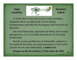 Gago                                   Sacadura
  Coutinho                                  Cabral

    A 18 de Abril, amararam junto à costa brasileira,
causando danos ao hidroavião. Foram depois
transportados pela Marinha Portuguesa até Fernando de
Noronha.
   Um novo hidroavião, baptizado de Pátria, foi enviado
pelo governo, e a 11 de Maio descolaram de Fernando
de Noronha.
   Devido a novos problemas no hidroavião, voltaram a
Fernando de Noronha, de onde levantaram a 5 de Junho,
a bordo de um novo hidroavião, o Santa Cruz.
   Chegam ao Rio de Janeiro a 17 de Junho de 1922.
                                                      5ºF
 