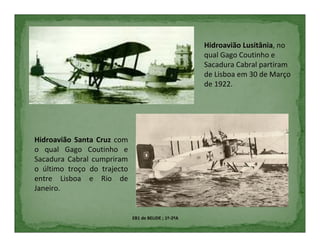 Hidroavião Lusitânia, no
                                                      qual Gago Coutinho e
                                                      Sacadura Cabral partiram
                                                      de Lisboa em 30 de Março
                                                      de 1922.




Hidroavião Santa Cruz com
o qual Gago Coutinho e
Sacadura Cabral cumpriram
o último troço do trajecto
entre Lisboa e Rio de
Janeiro.


                             EB1 de BELIDE ; 1º-2ºA
 