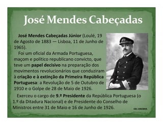 José Mendes Cabeçadas Júnior (Loulé, 19
de Agosto de 1883 — Lisboa, 11 de Junho de
1965).
   Foi um oficial da Armada Portuguesa,
maçom e político republicano convicto, que
teve um papel decisivo na preparação dos
movimentos revolucionários que conduziram
à criação e à extinção da Primeira República
Portuguesa: a Revolução de 5 de Outubro de
1910 e o Golpe de 28 de Maio de 1926.
  Exerceu o cargo de 9.º Presidente da República Portuguesa (o
1.º da Ditadura Nacional) e de Presidente do Conselho de
Ministros entre 31 de Maio e 16 de Junho de 1926.         EB1 ANOBRA
 
