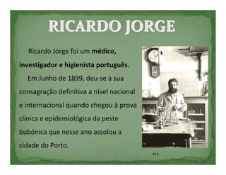 RICARDO JORGE
   Ricardo Jorge foi um médico,
investigador e higienista português.
  Em Junho de 1899, deu-se a sua
consagração definitiva a nível nacional
e internacional quando chegou à prova
clínica e epidemiológica da peste
bubónica que nesse ano assolou a
cidade do Porto.
                                          7º C
 