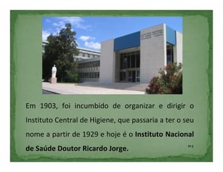 Em 1903, foi incumbido de organizar e dirigir o
Instituto Central de Higiene, que passaria a ter o seu
nome a partir de 1929 e hoje é o Instituto Nacional
                                                    7º C
de Saúde Doutor Ricardo Jorge.
 