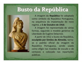 Busto da República
        A imagem da República foi adoptada
     como símbolo da República Portuguesa,
     na sequência da implantação do novo
     regime, a 5 de Outubro de 1910.
        A imagem foi representada de várias
     formas, seguindo o modelo genérico da
     Liberdade de Eugéne Delacroix.
        A partir de 1912 o busto da República,
     esculpido por Simões de Almeida, torna-
     se o padrão oficial da imagem da
     República Portuguesa, sendo usado
     como efígie nas moedas de escudo e de
     centavos e colocado nas repartições
     públicas.
 