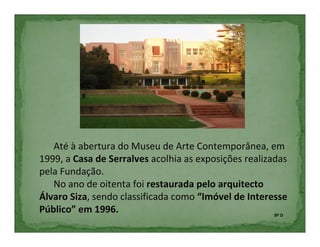 Até à abertura do Museu de Arte Contemporânea, em
1999, a Casa de Serralves acolhia as exposições realizadas
pela Fundação.
   No ano de oitenta foi restaurada pelo arquitecto
Álvaro Siza, sendo classificada como “Imóvel de Interesse
Público” em 1996.                                      8º D
 