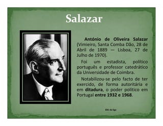 António de Oliveira Salazar
(Vimieiro, Santa Comba Dão, 28 de
Abril de 1889 — Lisboa, 27 de
Julho de 1970).
  Foi um estadista, político
português e professor catedrático
da Universidade de Coimbra.
  Notabilizou-se pelo facto de ter
exercido, de forma autoritária e
em ditadura, o poder político em
Portugal entre 1932 e 1968.

             EB1 da Ega
 