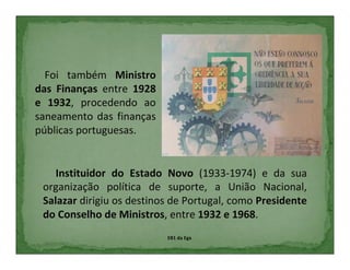 Foi também Ministro
das Finanças entre 1928
e 1932, procedendo ao
saneamento das finanças
públicas portuguesas.


    Instituidor do Estado Novo (1933-1974) e da sua
 organização política de suporte, a União Nacional,
 Salazar dirigiu os destinos de Portugal, como Presidente
 do Conselho de Ministros, entre 1932 e 1968.
                           EB1 da Ega
 