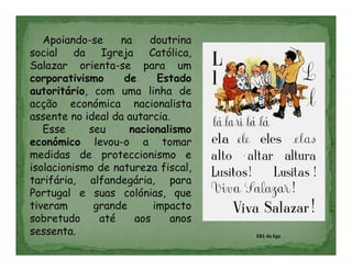 Apoiando-se    na    doutrina
social da Igreja Católica,
Salazar orienta-se para um
corporativismo     de     Estado
autoritário, com uma linha de
acção económica nacionalista
assente no ideal da autarcia.
   Esse     seu     nacionalismo
económico levou-o a tomar
medidas de proteccionismo e
isolacionismo de natureza fiscal,
tarifária, alfandegária, para
Portugal e suas colónias, que
tiveram      grande      impacto
sobretudo     até    aos     anos
sessenta.                           EB1 da Ega
 