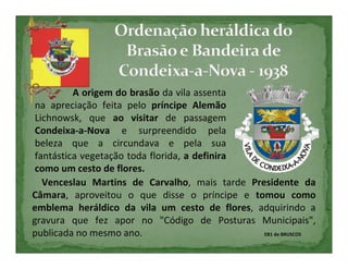 A origem do brasão da vila assenta
 na apreciação feita pelo príncipe Alemão
 Lichnowsk, que ao visitar de passagem
 Condeixa-a-Nova e surpreendido pela
 beleza que a circundava e pela sua
 fantástica vegetação toda florida, a definira
 como um cesto de flores.
   Venceslau Martins de Carvalho, mais tarde Presidente da
Câmara, aproveitou o que disse o príncipe e tomou como
emblema heráldico da vila um cesto de flores, adquirindo a
gravura que fez apor no "Código de Posturas Municipais",
publicada no mesmo ano.                         EB1 de BRUSCOS
 