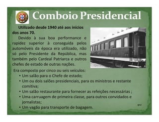 Utilizado desde 1940 até aos inícios
dos anos 70.
    Devido à sua boa performance e
rapidez superior à conseguida pelos
automóveis da época era utilizado, não
só pelo Presidente da República, mas
também pelo Cardeal Patriarca e outros
chefes de estado de outras nações.
 Era composto por cinco ou seis veículos:
    • Um salão para o Chefe de estado;
    • Um ou dois salões presidenciais, para os ministros e restante
      comitiva;
    • Um salão restaurante para fornecer as refeições necessárias ;
    • Uma carruagem de primeira classe, para outros convidados e
      jornalistas;
                                                                      5º F
    • Um vagão para transporte de bagagem.
 