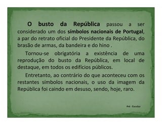 O busto da República passou a ser
considerado um dos símbolos nacionais de Portugal,
a par do retrato oficial do Presidente da República, do
brasão de armas, da bandeira e do hino .
   Tornou-se obrigatória a existência de uma
reprodução do busto da República, em local de
destaque, em todos os edifícios públicos.
   Entretanto, ao contrário do que aconteceu com os
restantes símbolos nacionais, o uso da imagem da
República foi caindo em desuso, sendo, hoje, raro.

                                               Pré - Escolar
 