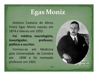 António Caetano de Abreu
Freire Egas Moniz nasceu em
1874 e faleceu em 1955.
   Foi médico, neurologista,
investigador,        professor,
político e escritor.
   Formou-se em Medicina
pela Universidade de Coimbra
em      1898 e foi nomeado
professor em 1902.
                             7º B
 