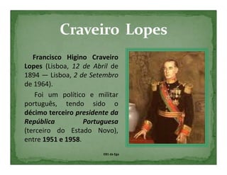 Francisco Higino Craveiro
Lopes (Lisboa, 12 de Abril de
1894 — Lisboa, 2 de Setembro
de 1964).
    Foi um político e militar
português, tendo sido o
décimo terceiro presidente da
República          Portuguesa
(terceiro do Estado Novo),
entre 1951 e 1958.
                        EB1 da Ega
 