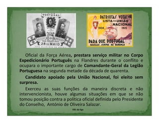 Oficial da Força Aérea, prestara serviço militar no Corpo
Expedicionário Português na Flandres durante o conflito e
ocupara o importante cargo de Comandante-Geral da Legião
Portuguesa na segunda metade da década de quarenta.
   Candidato apoiado pela União Nacional, foi eleito sem
surpresa.
   Exerceu as suas funções da maneira discreta e não
intervencionista, houve algumas situações em que se não
tomou posição contra a política oficial definida pelo Presidente
do Conselho, António de Oliveira Salazar.
                           EB1 da Ega
 