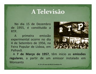No dia 15 de Dezembro
 de 1955, é constituída a
 RTP.
   A     primeira     emissão
 experimental ocorre no dia
 4 de Setembro de 1956, na
 Feira Popular de Lisboa, em
 Palhavã.
  A 7 de Março de 1957, têm início as emissões
regulares, a partir de um emissor instalado em
Monsanto.           1º, 2º e 3º anos da EB1/JI Condeixa nº1
 