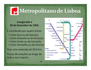 Inaugurado a
  29 de Dezembro de 1959.

É constituído por quatro linhas
 • Linha Azul ou da Gaivota;
 • Linha Amarela ou do Girassol;
 • Linha Verde ou da Caravela;
 • Linha Vermelha ou do Oriente
Tem uma extensão de 39,9 Km.
Possui 46 estações ao longo de
todo o seu trajecto.
                            5ºF
 