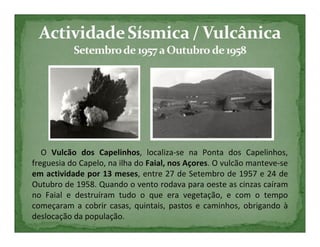 O Vulcão dos Capelinhos, localiza-se na Ponta dos Capelinhos,
freguesia do Capelo, na ilha do Faial, nos Açores. O vulcão manteve-se
em actividade por 13 meses, entre 27 de Setembro de 1957 e 24 de
Outubro de 1958. Quando o vento rodava para oeste as cinzas caíram
no Faial e destruíram tudo o que era vegetação, e com o tempo
começaram a cobrir casas, quintais, pastos e caminhos, obrigando à
deslocação da população.
 
