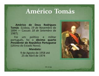 Américo de Deus Rodrigues
Tomás (Lisboa, 19 de Novembro de
1894 — Cascais 18 de Setembro de
1987).
   Foi um político e militar
português, foi o décimo quarto
Presidente da República Portuguesa
(último do Estado Novo).
               Mandato:
        9 de Agosto de 1958 até
         25 de Abril de 1974


                         EB1 da Ega
 
