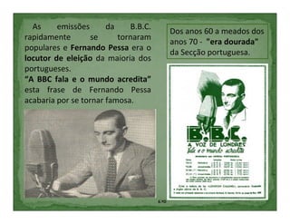 As     emissões      da     B.B.C.
                                              Dos anos 60 a meados dos
rapidamente        se     tornaram
                                              anos 70 - "era dourada"
populares e Fernando Pessa era o
                                              da Secção portuguesa.
locutor de eleição da maioria dos
portugueses.
“A BBC fala e o mundo acredita”
esta frase de Fernando Pessa
acabaria por se tornar famosa.




                                       6.ºD
 