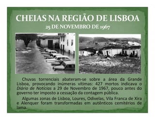 Chuvas torrenciais abateram-se sobre a área da Grande
Lisboa, provocando inúmeras vítimas: 427 mortos indicava o
Diário de Notícias a 29 de Novembro de 1967, pouco antes do
governo ter imposto a cessação da contagem pública.
   Algumas zonas de Lisboa, Loures, Odivelas, Vila Franca de Xira
e Alenquer foram transformadas em autênticos cemitérios de
lama.
 