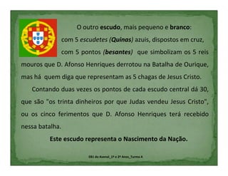 O outro escudo, mais pequeno e branco:
                 com 5 escudetes (Quinas) azuis, dispostos em cruz,
                 com 5 pontos (besantes) que simbolizam os 5 reis
mouros que D. Afonso Henriques derrotou na Batalha de Ourique,
mas há quem diga que representam as 5 chagas de Jesus Cristo.
   Contando duas vezes os pontos de cada escudo central dá 30,
que são "os trinta dinheiros por que Judas vendeu Jesus Cristo",
ou os cinco ferimentos que D. Afonso Henriques terá recebido
nessa batalha.
          Este escudo representa o Nascimento da Nação.

                          EB1 do Avenal_1º e 2º Anos_Turma A
 