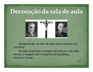 Antigamente, na sala de aula, havia sempre um
crucifixo.
    Do lado esquerdo a imagem de Salazar e do lado
direito a imagem do Presidente da República,
Américo Tomás.
                                                 6º D
 