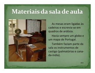 As mesas eram ligadas às
cadeiras e escrevia-se em
quadros de ardósia.
   Havia sempre um globo e
um mapa de Portugal.
   Também faziam parte da
sala os instrumentos de
castigo (palmatórias e cana-
da-índia).

                         6º D
 