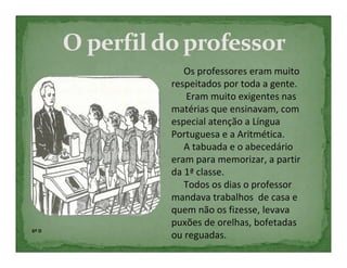 Os professores eram muito
       respeitados por toda a gente.
          Eram muito exigentes nas
       matérias que ensinavam, com
       especial atenção a Língua
       Portuguesa e a Aritmética.
          A tabuada e o abecedário
       eram para memorizar, a partir
       da 1ª classe.
          Todos os dias o professor
       mandava trabalhos de casa e
       quem não os fizesse, levava
       puxões de orelhas, bofetadas
6º D
       ou reguadas.
 